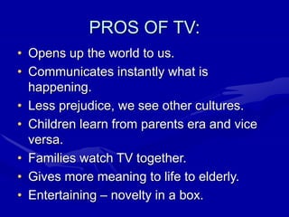 PROS OF TV:
• Opens up the world to us.
• Communicates instantly what is
happening.
• Less prejudice, we see other cultures.
• Children learn from parents era and vice
versa.
• Families watch TV together.
• Gives more meaning to life to elderly.
• Entertaining – novelty in a box.
 