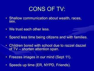 CONS OF TV:
• Shallow communication about wealth, races,
sex.
• We trust each other less.
• Spend less time being citizens and with families.
• Children bored with school due to razzel dazzel
of TV – shorten attention span.
• Freezes images in our mind (Sept 11).
• Speeds up time (ER, NYPD, Friends).
 