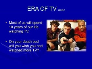 ERA OF TV (cont.)
• Most of us will spend
10 years of our life
watching TV.
• On your death bed
will you wish you had
watched more TV?
 