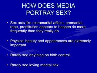 HOW DOES MEDIA
PORTRAY SEX?
• Sex acts like extramarital affairs, premarital,
rape, prostitution appears to happen 4x more
frequently than they really do.
• Physical beauty and appearances are extremely
important.
• Rarely see anything on birth control.
• Rarely see loving marital sex.
 