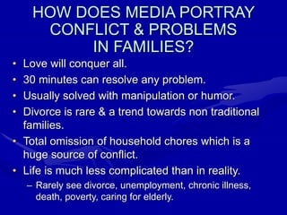 HOW DOES MEDIA PORTRAY
CONFLICT & PROBLEMS
IN FAMILIES?
• Love will conquer all.
• 30 minutes can resolve any problem.
• Usually solved with manipulation or humor.
• Divorce is rare & a trend towards non traditional
families.
• Total omission of household chores which is a
huge source of conflict.
• Life is much less complicated than in reality.
– Rarely see divorce, unemployment, chronic illness,
death, poverty, caring for elderly.
 