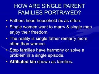 HOW ARE SINGLE PARENT
FAMILIES PORTRAYED?
• Fathers head household 5x as often.
• Single women want to marry & single men
enjoy their freedom.
• The reality is single father remarry more
often than women.
• Step families have harmony or solve a
problem in a single episode.
• Affiliated kin shown as families.
 