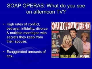 SOAP OPERAS: What do you see
on afternoon TV?
• High rates of conflict,
betrayal, infidelity, divorce
& multiple marriages with
secrets they keep from
their spouse.
• Exaggerated amounts of
sex.
 