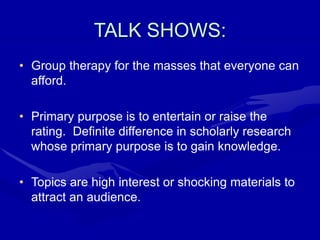 TALK SHOWS:
• Group therapy for the masses that everyone can
afford.
• Primary purpose is to entertain or raise the
rating. Definite difference in scholarly research
whose primary purpose is to gain knowledge.
• Topics are high interest or shocking materials to
attract an audience.
 