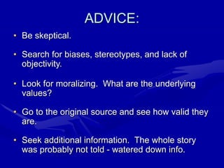 ADVICE:
• Be skeptical.
• Search for biases, stereotypes, and lack of
objectivity.
• Look for moralizing. What are the underlying
values?
• Go to the original source and see how valid they
are.
• Seek additional information. The whole story
was probably not told - watered down info.
 