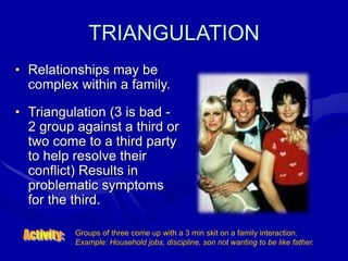 TRIANGULATION
• Relationships may be
complex within a family.
• Triangulation (3 is bad -
2 group against a third or
two come to a third party
to help resolve their
conflict) Results in
problematic symptoms
for the third.
Groups of three come up with a 3 min skit on a family interaction.
Example: Household jobs, discipline, son not wanting to be like father.
 