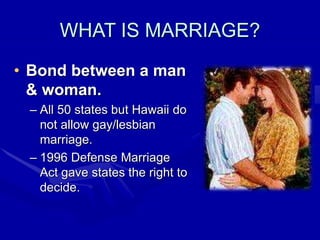 WHAT IS MARRIAGE?
• Bond between a man
& woman.
– All 50 states but Hawaii do
not allow gay/lesbian
marriage.
– 1996 Defense Marriage
Act gave states the right to
decide.
 