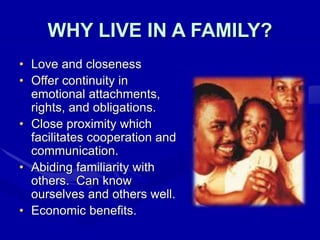 WHY LIVE IN A FAMILY?
• Love and closeness
• Offer continuity in
emotional attachments,
rights, and obligations.
• Close proximity which
facilitates cooperation and
communication.
• Abiding familiarity with
others. Can know
ourselves and others well.
• Economic benefits.
 