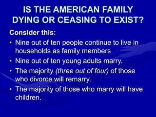 IS THE AMERICAN FAMILY
DYING OR CEASING TO EXIST?
Consider this:
• Nine out of ten people continue to live in
households as family members
• Nine out of ten young adults marry.
• The majority (three out of four) of those
who divorce will remarry.
• The majority of those who marry will have
children.
 