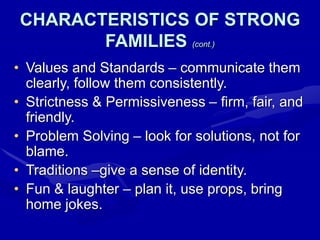 CHARACTERISTICS OF STRONG
FAMILIES (cont.)
• Values and Standards – communicate them
clearly, follow them consistently.
• Strictness & Permissiveness – firm, fair, and
friendly.
• Problem Solving – look for solutions, not for
blame.
• Traditions –give a sense of identity.
• Fun & laughter – plan it, use props, bring
home jokes.
 