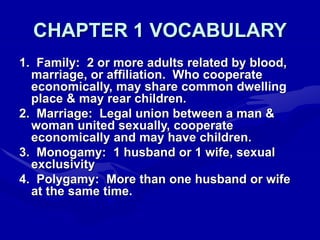 CHAPTER 1 VOCABULARY
1. Family: 2 or more adults related by blood,
marriage, or affiliation. Who cooperate
economically, may share common dwelling
place & may rear children.
2. Marriage: Legal union between a man &
woman united sexually, cooperate
economically and may have children.
3. Monogamy: 1 husband or 1 wife, sexual
exclusivity
4. Polygamy: More than one husband or wife
at the same time.
 