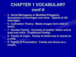 CHAPTER 1 VOCABULARY
cont’d
• 5. Serial Monogamy or Modified Polygamy:
Succession of marriages over time. Typical of US
marriages.
• 6. Cultivation Theory: Media images form view of
world.
• 7. Nuclear Family: Consists of mother, father and at
least one child. (Traditional Family)
• 8. Family of origin: Family of which one is reared as
a child.
• 9. Family of Procreation: Family one forms as a
couple.
 