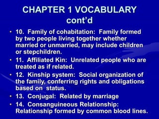 CHAPTER 1 VOCABULARY
cont’d
• 10. Family of cohabitation: Family formed
by two people living together whether
married or unmarried, may include children
or stepchildren.
• 11. Affiliated Kin: Unrelated people who are
treated as if related.
• 12. Kinship system: Social organization of
the family, conferring rights and obligations
based on status.
• 13. Conjugal: Related by marriage
• 14. Consanguineous Relationship:
Relationship formed by common blood lines.
 