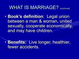 WHAT IS MARRIAGE? (continued)
• Book’s definition: Legal union
between a man & woman, united
sexually, cooperate economically,
and may have children.
• Benefits: Live longer, healthier,
fewer accidents.
 