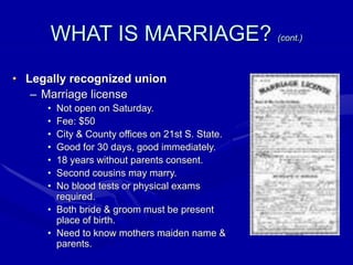 WHAT IS MARRIAGE? (cont.)
• Legally recognized union
– Marriage license
• Not open on Saturday.
• Fee: $50
• City & County offices on 21st S. State.
• Good for 30 days, good immediately.
• 18 years without parents consent.
• Second cousins may marry.
• No blood tests or physical exams
required.
• Both bride & groom must be present
place of birth.
• Need to know mothers maiden name &
parents.
 