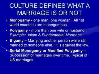 CULTURE DEFINES WHAT A
MARRIAGE IS OR NOT
• Monogamy - one man, one woman. All 1st
world countries are monogamous.
• Polygamy - more than one wife or husband.
Example: Islam & Fundamental Mormons
• Bigamy – Marrying another person while still
married to someone else. It is against the law.
• Serial Monogamy or Modified Polygamy –
Succession of marriages over time. Typical of
US marriages.
 