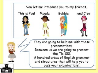 They are going to help me with these
presentations.
Between us we are going to present
the Tlc 100.
A hundred areas of English grammar
and structures that will help you to
pass your examinations.
Now let me introduce you to my friends.
This is Paul Magda Bobbie and Cleo
 