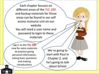 We´re going to
start with Paul in
Chapter 2, and
he’s going to talk
about School
Each chapter focuses on
different areas of the TLC 100
and backup materials for those
areas can be found in our self
access resource unit on our
website
You will need a user name and
password to login to these
materials
Log in to the TLC 100
now for extra materials
to practice giving
personal information,
asking basic questions
and making
introductions
 