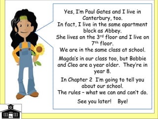 Yes, I’m Paul Gates and I live in
Canterbury, too.
In fact, I live in the same apartment
block as Abbey.
She lives on the 3rd floor and I live on
7th floor.
We are in the same class at school.
Magda’s in our class too, but Bobbie
and Cleo are a year older. They’re in
year 8.
In Chapter 2 I’m going to tell you
about our school.
The rules – what we can and can’t do.
See you later! Bye!
 