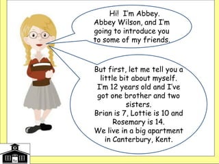 HHi! I’m Abbey.
Abbey Wilson, and I’m
going to introduce you
to some of my friends.
But first, let me tell you a
little bit about myself.
I’m 12 years old and I’ve
got one brother and two
sisters.
Brian is 7, Lottie is 10 and
Rosemary is 14.
We live in a big apartment
in Canterbury, Kent.
 