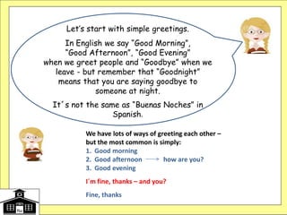 Let’s start with simple greetings.
In English we say “Good Morning”,
“Good Afternoon”, “Good Evening”
when we greet people and “Goodbye” when we
leave - but remember that “Goodnight”
means that you are saying goodbye to
someone at night.
It´s not the same as “Buenas Noches” in
Spanish.
We have lots of ways of greeting each other –
but the most common is simply:
1. Good morning
2. Good afternoon how are you?
3. Good evening
I´m fine, thanks – and you?
Fine, thanks
 