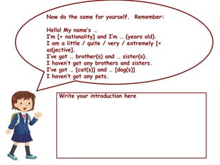 Now do the same for yourself. Remember:
Hello! My name’s …
I’m [+ nationality] and I’m … (years old).
I am a little / quite / very / extremely [+
adjective].
I’ve got … brother(s) and … sister(s).
I haven’t got any brothers and sisters.
I’ve got … [cat(s)] and … [dog(s)]
I haven’t got any pets.
Write your introduction here
 