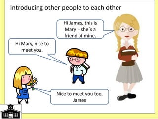 Introducing other people to each other
Hi James, this is
Mary - she´s a
friend of mine.
Hi Mary, nice to
meet you.
Nice to meet you too,
James
 