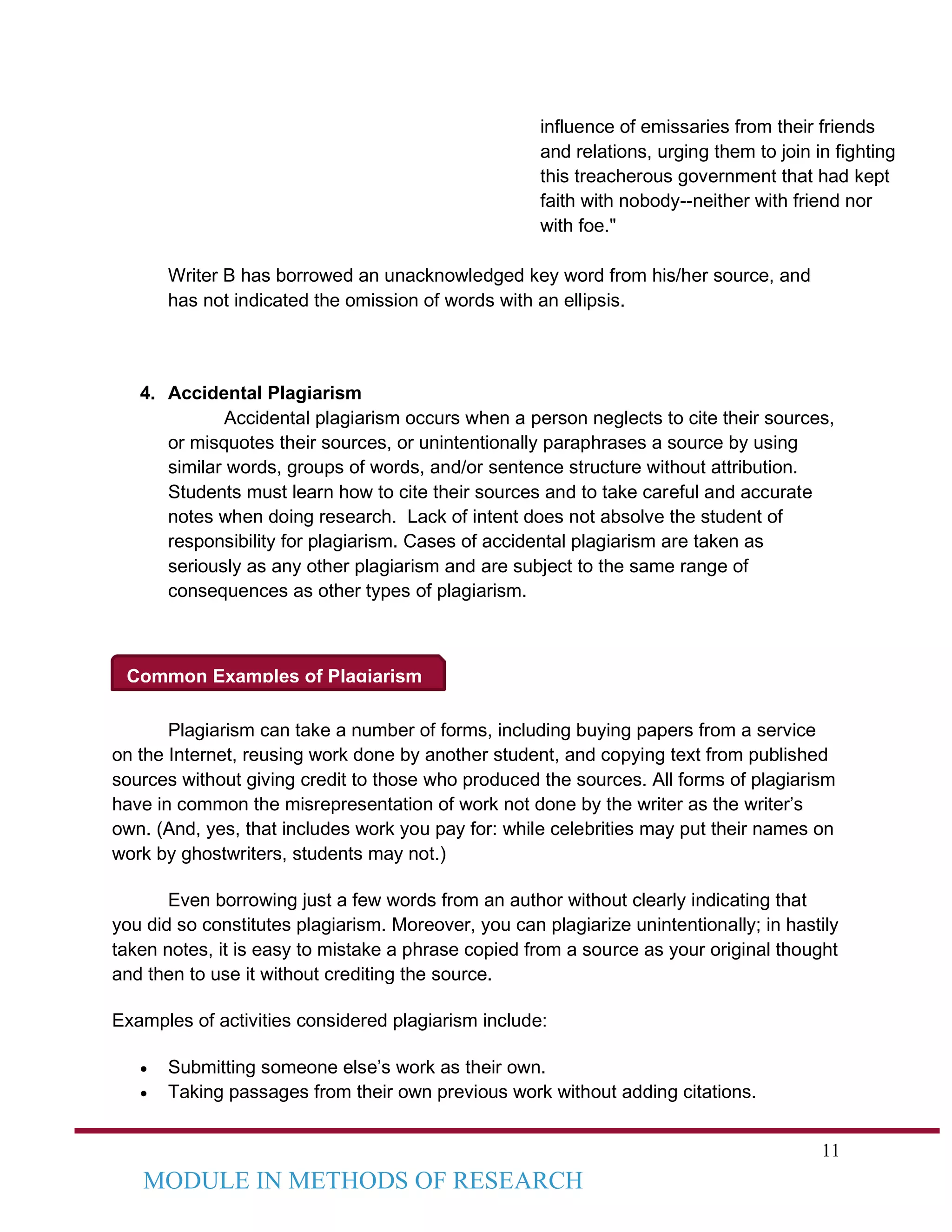 11
MODULE IN METHODS OF RESEARCH
Common Examples of Plagiarism
influence of emissaries from their friends
and relations, urging them to join in fighting
this treacherous government that had kept
faith with nobody--neither with friend nor
with foe."
Writer B has borrowed an unacknowledged key word from his/her source, and
has not indicated the omission of words with an ellipsis.
4. Accidental Plagiarism
Accidental plagiarism occurs when a person neglects to cite their sources,
or misquotes their sources, or unintentionally paraphrases a source by using
similar words, groups of words, and/or sentence structure without attribution.
Students must learn how to cite their sources and to take careful and accurate
notes when doing research. Lack of intent does not absolve the student of
responsibility for plagiarism. Cases of accidental plagiarism are taken as
seriously as any other plagiarism and are subject to the same range of
consequences as other types of plagiarism.
Plagiarism can take a number of forms, including buying papers from a service
on the Internet, reusing work done by another student, and copying text from published
sources without giving credit to those who produced the sources. All forms of plagiarism
have in common the misrepresentation of work not done by the writer as the writer’s
own. (And, yes, that includes work you pay for: while celebrities may put their names on
work by ghostwriters, students may not.)
Even borrowing just a few words from an author without clearly indicating that
you did so constitutes plagiarism. Moreover, you can plagiarize unintentionally; in hastily
taken notes, it is easy to mistake a phrase copied from a source as your original thought
and then to use it without crediting the source.
Examples of activities considered plagiarism include:
• Submitting someone else’s work as their own.
• Taking passages from their own previous work without adding citations.
 