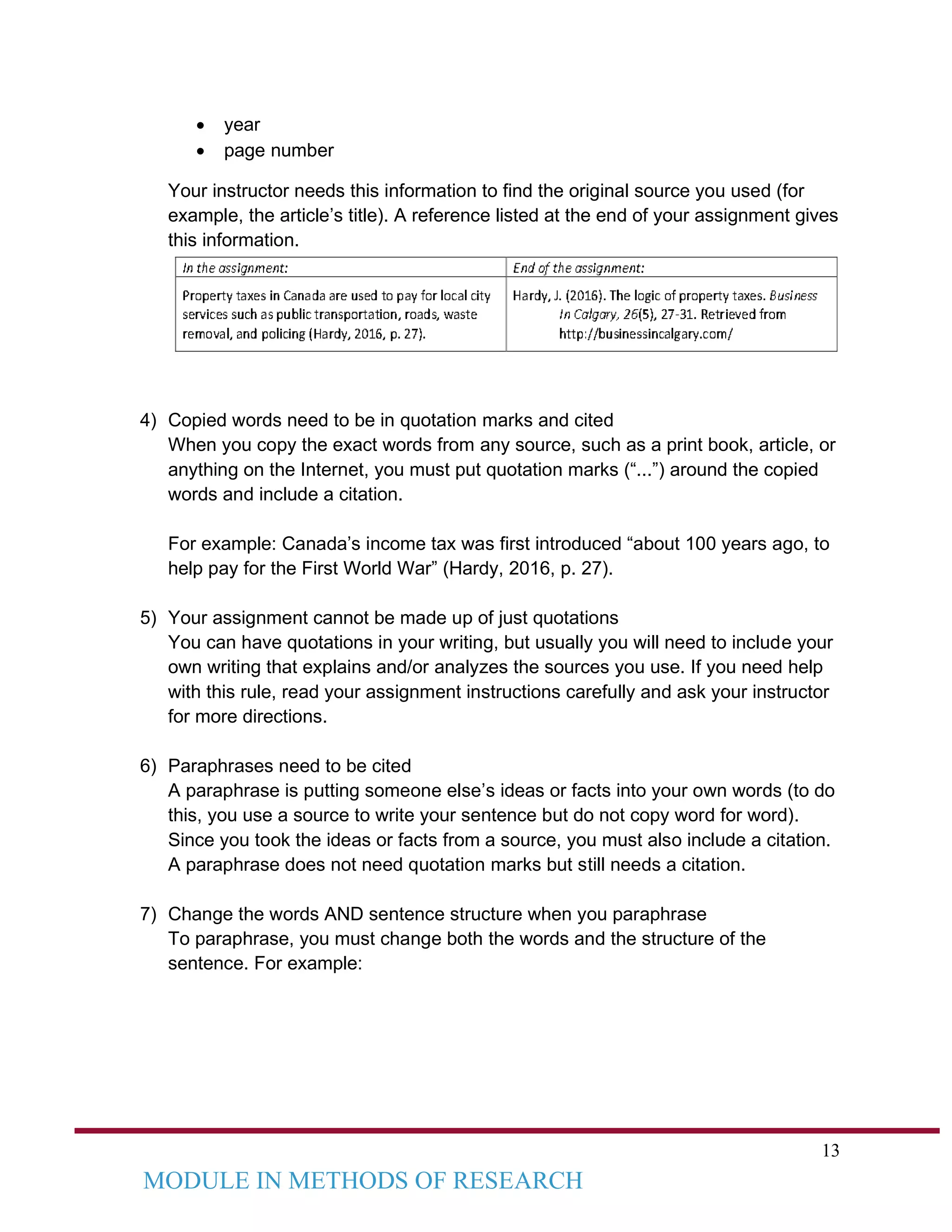 13
MODULE IN METHODS OF RESEARCH
• year
• page number
Your instructor needs this information to find the original source you used (for
example, the article’s title). A reference listed at the end of your assignment gives
this information.
4) Copied words need to be in quotation marks and cited
When you copy the exact words from any source, such as a print book, article, or
anything on the Internet, you must put quotation marks (“...”) around the copied
words and include a citation.
For example: Canada’s income tax was first introduced “about 100 years ago, to
help pay for the First World War” (Hardy, 2016, p. 27).
5) Your assignment cannot be made up of just quotations
You can have quotations in your writing, but usually you will need to include your
own writing that explains and/or analyzes the sources you use. If you need help
with this rule, read your assignment instructions carefully and ask your instructor
for more directions.
6) Paraphrases need to be cited
A paraphrase is putting someone else’s ideas or facts into your own words (to do
this, you use a source to write your sentence but do not copy word for word).
Since you took the ideas or facts from a source, you must also include a citation.
A paraphrase does not need quotation marks but still needs a citation.
7) Change the words AND sentence structure when you paraphrase
To paraphrase, you must change both the words and the structure of the
sentence. For example:
 