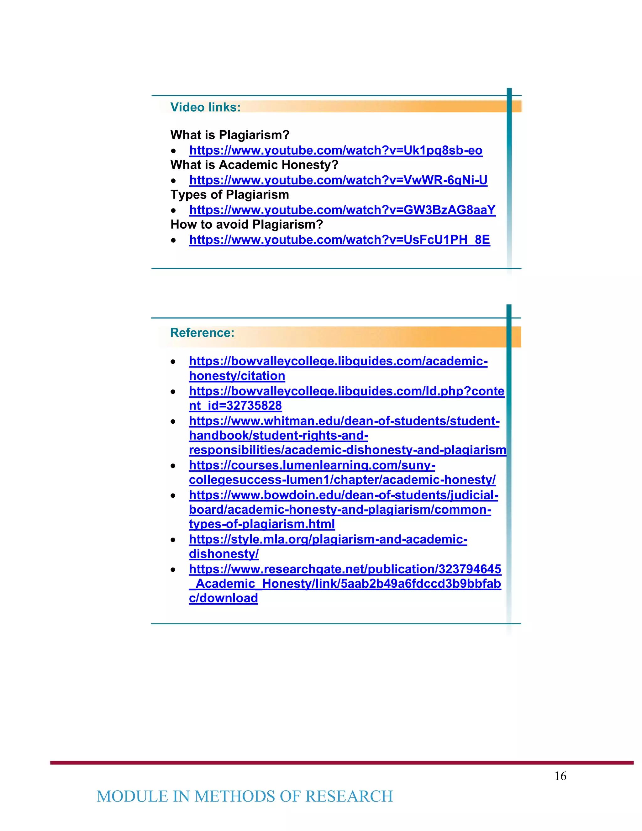 16
MODULE IN METHODS OF RESEARCH
Video links:
What is Plagiarism?
• https://www.youtube.com/watch?v=Uk1pq8sb-eo
What is Academic Honesty?
• https://www.youtube.com/watch?v=VwWR-6qNi-U
Types of Plagiarism
• https://www.youtube.com/watch?v=GW3BzAG8aaY
How to avoid Plagiarism?
• https://www.youtube.com/watch?v=UsFcU1PH_8E
Reference:
• https://bowvalleycollege.libguides.com/academic-
honesty/citation
• https://bowvalleycollege.libguides.com/ld.php?conte
nt_id=32735828
• https://www.whitman.edu/dean-of-students/student-
handbook/student-rights-and-
responsibilities/academic-dishonesty-and-plagiarism
• https://courses.lumenlearning.com/suny-
collegesuccess-lumen1/chapter/academic-honesty/
• https://www.bowdoin.edu/dean-of-students/judicial-
board/academic-honesty-and-plagiarism/common-
types-of-plagiarism.html
• https://style.mla.org/plagiarism-and-academic-
dishonesty/
• https://www.researchgate.net/publication/323794645
_Academic_Honesty/link/5aab2b49a6fdccd3b9bbfab
c/download
 