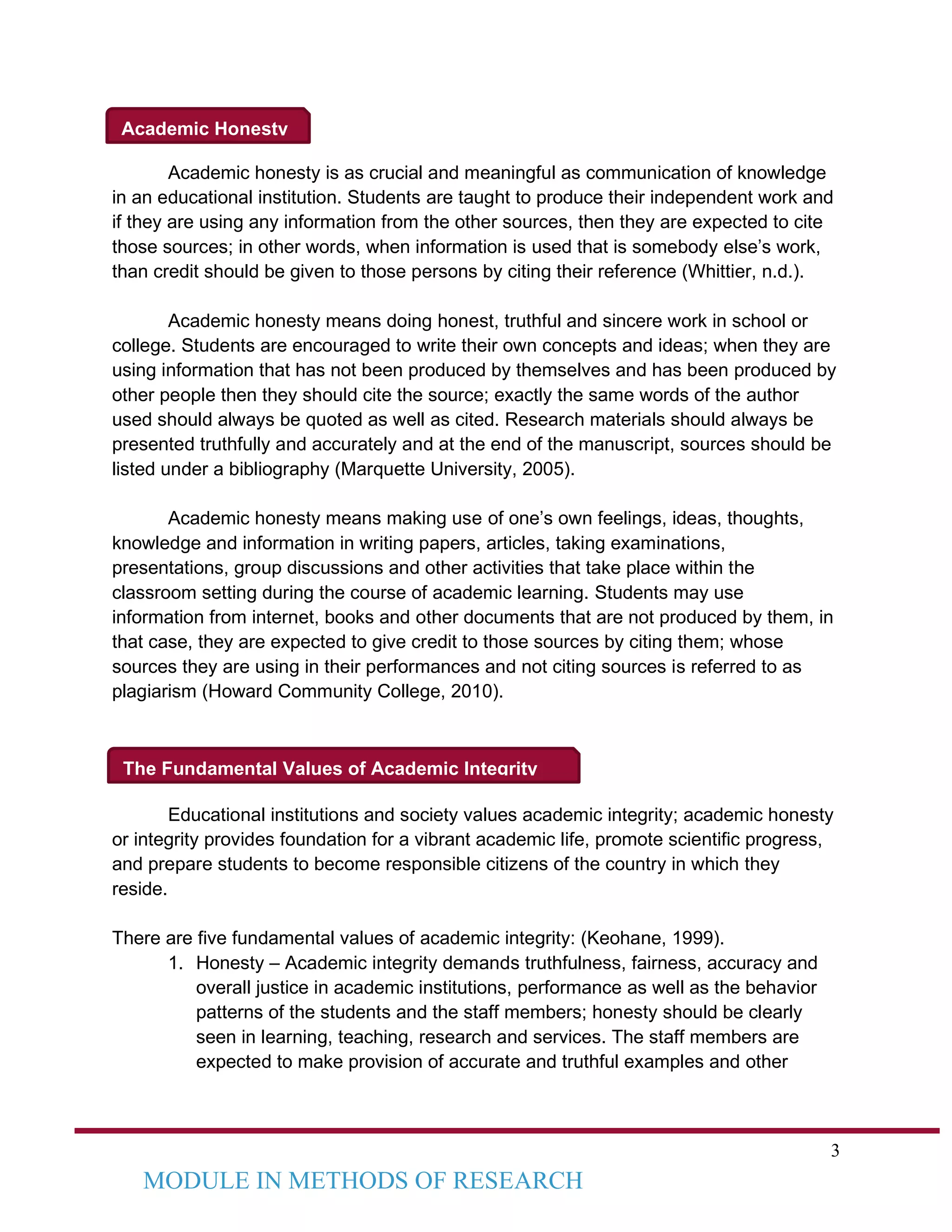 3
MODULE IN METHODS OF RESEARCH
Academic Honesty
The Fundamental Values of Academic Integrity
Academic honesty is as crucial and meaningful as communication of knowledge
in an educational institution. Students are taught to produce their independent work and
if they are using any information from the other sources, then they are expected to cite
those sources; in other words, when information is used that is somebody else’s work,
than credit should be given to those persons by citing their reference (Whittier, n.d.).
Academic honesty means doing honest, truthful and sincere work in school or
college. Students are encouraged to write their own concepts and ideas; when they are
using information that has not been produced by themselves and has been produced by
other people then they should cite the source; exactly the same words of the author
used should always be quoted as well as cited. Research materials should always be
presented truthfully and accurately and at the end of the manuscript, sources should be
listed under a bibliography (Marquette University, 2005).
Academic honesty means making use of one’s own feelings, ideas, thoughts,
knowledge and information in writing papers, articles, taking examinations,
presentations, group discussions and other activities that take place within the
classroom setting during the course of academic learning. Students may use
information from internet, books and other documents that are not produced by them, in
that case, they are expected to give credit to those sources by citing them; whose
sources they are using in their performances and not citing sources is referred to as
plagiarism (Howard Community College, 2010).
Educational institutions and society values academic integrity; academic honesty
or integrity provides foundation for a vibrant academic life, promote scientific progress,
and prepare students to become responsible citizens of the country in which they
reside.
There are five fundamental values of academic integrity: (Keohane, 1999).
1. Honesty – Academic integrity demands truthfulness, fairness, accuracy and
overall justice in academic institutions, performance as well as the behavior
patterns of the students and the staff members; honesty should be clearly
seen in learning, teaching, research and services. The staff members are
expected to make provision of accurate and truthful examples and other
 