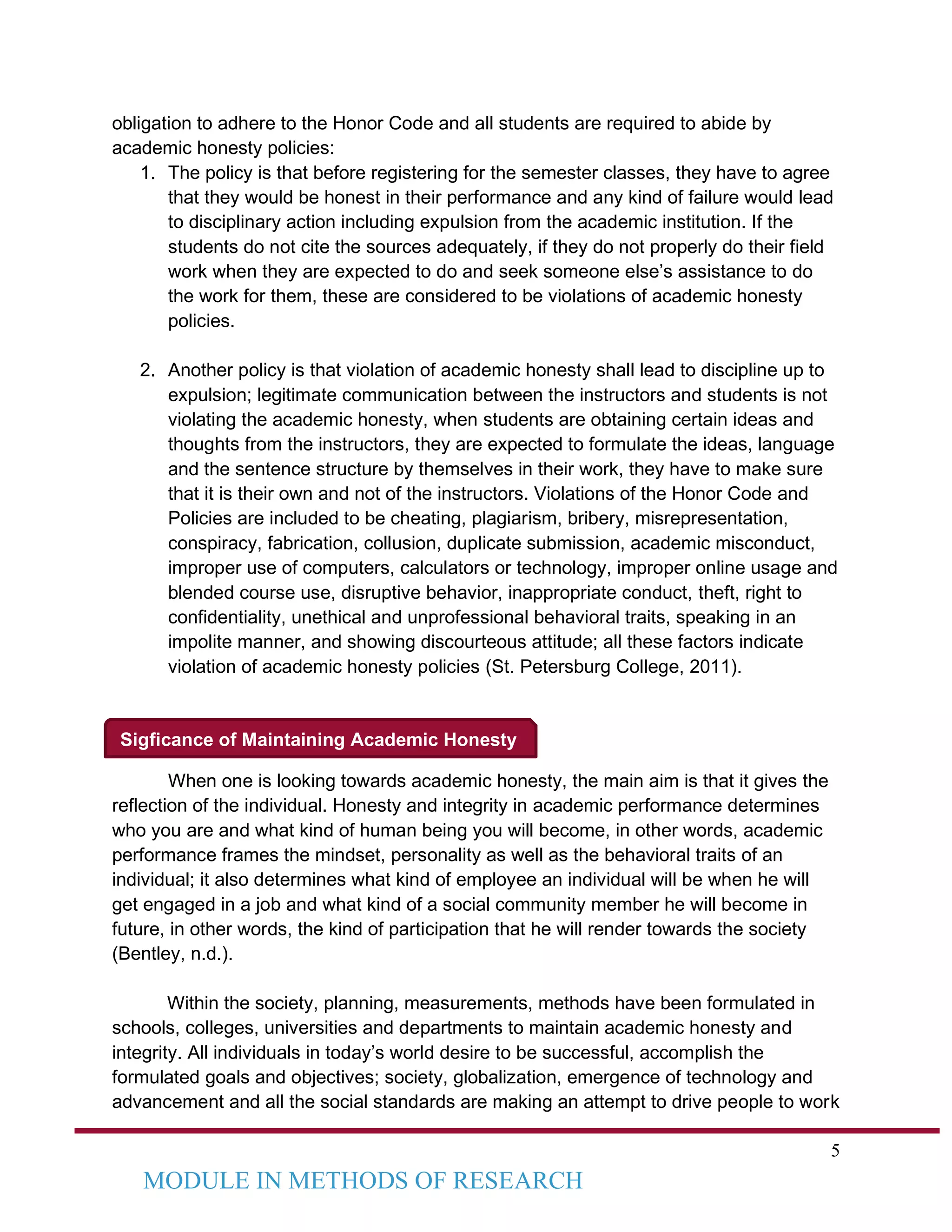 5
MODULE IN METHODS OF RESEARCH
Sigficance of Maintaining Academic Honesty
obligation to adhere to the Honor Code and all students are required to abide by
academic honesty policies:
1. The policy is that before registering for the semester classes, they have to agree
that they would be honest in their performance and any kind of failure would lead
to disciplinary action including expulsion from the academic institution. If the
students do not cite the sources adequately, if they do not properly do their field
work when they are expected to do and seek someone else’s assistance to do
the work for them, these are considered to be violations of academic honesty
policies.
2. Another policy is that violation of academic honesty shall lead to discipline up to
expulsion; legitimate communication between the instructors and students is not
violating the academic honesty, when students are obtaining certain ideas and
thoughts from the instructors, they are expected to formulate the ideas, language
and the sentence structure by themselves in their work, they have to make sure
that it is their own and not of the instructors. Violations of the Honor Code and
Policies are included to be cheating, plagiarism, bribery, misrepresentation,
conspiracy, fabrication, collusion, duplicate submission, academic misconduct,
improper use of computers, calculators or technology, improper online usage and
blended course use, disruptive behavior, inappropriate conduct, theft, right to
confidentiality, unethical and unprofessional behavioral traits, speaking in an
impolite manner, and showing discourteous attitude; all these factors indicate
violation of academic honesty policies (St. Petersburg College, 2011).
When one is looking towards academic honesty, the main aim is that it gives the
reflection of the individual. Honesty and integrity in academic performance determines
who you are and what kind of human being you will become, in other words, academic
performance frames the mindset, personality as well as the behavioral traits of an
individual; it also determines what kind of employee an individual will be when he will
get engaged in a job and what kind of a social community member he will become in
future, in other words, the kind of participation that he will render towards the society
(Bentley, n.d.).
Within the society, planning, measurements, methods have been formulated in
schools, colleges, universities and departments to maintain academic honesty and
integrity. All individuals in today’s world desire to be successful, accomplish the
formulated goals and objectives; society, globalization, emergence of technology and
advancement and all the social standards are making an attempt to drive people to work
 
