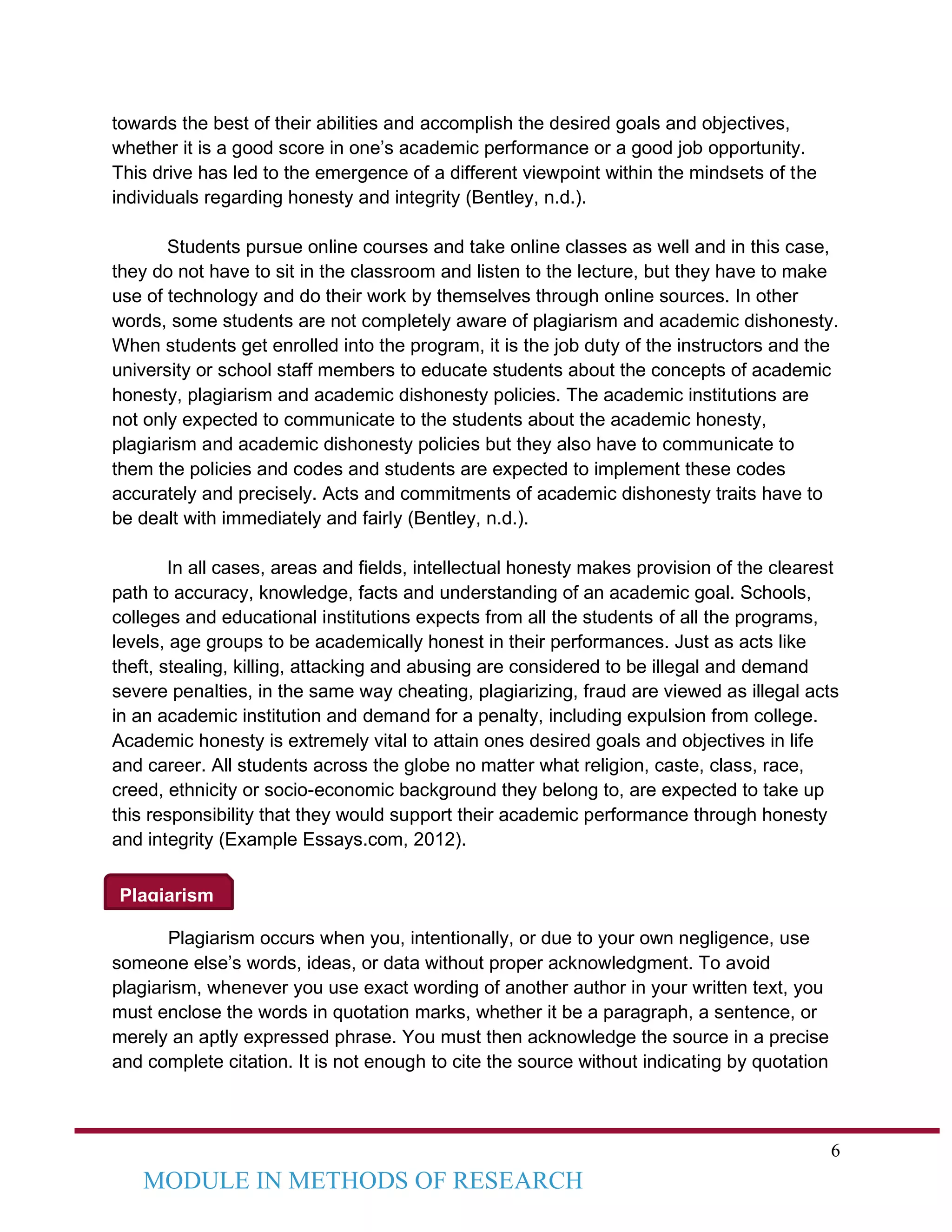 6
MODULE IN METHODS OF RESEARCH
Plagiarism
towards the best of their abilities and accomplish the desired goals and objectives,
whether it is a good score in one’s academic performance or a good job opportunity.
This drive has led to the emergence of a different viewpoint within the mindsets of the
individuals regarding honesty and integrity (Bentley, n.d.).
Students pursue online courses and take online classes as well and in this case,
they do not have to sit in the classroom and listen to the lecture, but they have to make
use of technology and do their work by themselves through online sources. In other
words, some students are not completely aware of plagiarism and academic dishonesty.
When students get enrolled into the program, it is the job duty of the instructors and the
university or school staff members to educate students about the concepts of academic
honesty, plagiarism and academic dishonesty policies. The academic institutions are
not only expected to communicate to the students about the academic honesty,
plagiarism and academic dishonesty policies but they also have to communicate to
them the policies and codes and students are expected to implement these codes
accurately and precisely. Acts and commitments of academic dishonesty traits have to
be dealt with immediately and fairly (Bentley, n.d.).
In all cases, areas and fields, intellectual honesty makes provision of the clearest
path to accuracy, knowledge, facts and understanding of an academic goal. Schools,
colleges and educational institutions expects from all the students of all the programs,
levels, age groups to be academically honest in their performances. Just as acts like
theft, stealing, killing, attacking and abusing are considered to be illegal and demand
severe penalties, in the same way cheating, plagiarizing, fraud are viewed as illegal acts
in an academic institution and demand for a penalty, including expulsion from college.
Academic honesty is extremely vital to attain ones desired goals and objectives in life
and career. All students across the globe no matter what religion, caste, class, race,
creed, ethnicity or socio-economic background they belong to, are expected to take up
this responsibility that they would support their academic performance through honesty
and integrity (Example Essays.com, 2012).
Plagiarism occurs when you, intentionally, or due to your own negligence, use
someone else’s words, ideas, or data without proper acknowledgment. To avoid
plagiarism, whenever you use exact wording of another author in your written text, you
must enclose the words in quotation marks, whether it be a paragraph, a sentence, or
merely an aptly expressed phrase. You must then acknowledge the source in a precise
and complete citation. It is not enough to cite the source without indicating by quotation
 