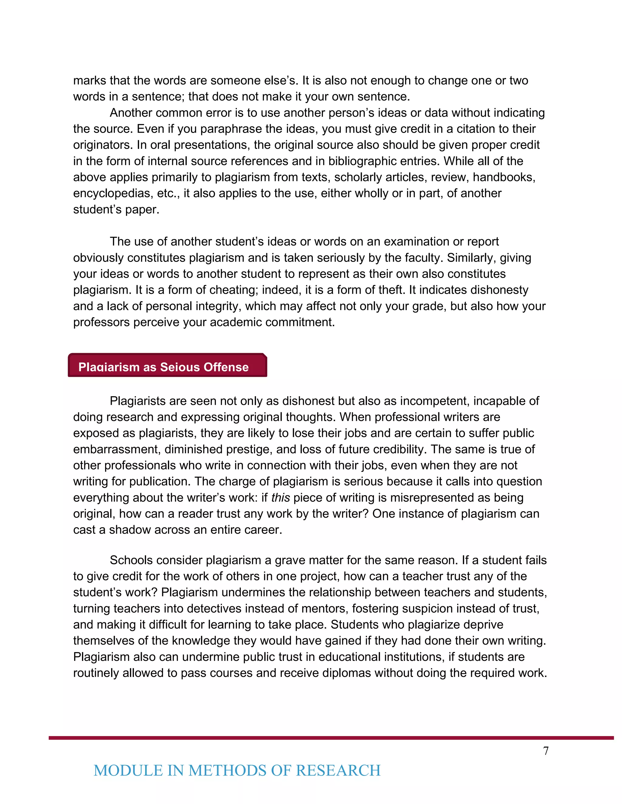 7
MODULE IN METHODS OF RESEARCH
Plagiarism as Seious Offense
marks that the words are someone else’s. It is also not enough to change one or two
words in a sentence; that does not make it your own sentence.
Another common error is to use another person’s ideas or data without indicating
the source. Even if you paraphrase the ideas, you must give credit in a citation to their
originators. In oral presentations, the original source also should be given proper credit
in the form of internal source references and in bibliographic entries. While all of the
above applies primarily to plagiarism from texts, scholarly articles, review, handbooks,
encyclopedias, etc., it also applies to the use, either wholly or in part, of another
student’s paper.
The use of another student’s ideas or words on an examination or report
obviously constitutes plagiarism and is taken seriously by the faculty. Similarly, giving
your ideas or words to another student to represent as their own also constitutes
plagiarism. It is a form of cheating; indeed, it is a form of theft. It indicates dishonesty
and a lack of personal integrity, which may affect not only your grade, but also how your
professors perceive your academic commitment.
Plagiarists are seen not only as dishonest but also as incompetent, incapable of
doing research and expressing original thoughts. When professional writers are
exposed as plagiarists, they are likely to lose their jobs and are certain to suffer public
embarrassment, diminished prestige, and loss of future credibility. The same is true of
other professionals who write in connection with their jobs, even when they are not
writing for publication. The charge of plagiarism is serious because it calls into question
everything about the writer’s work: if this piece of writing is misrepresented as being
original, how can a reader trust any work by the writer? One instance of plagiarism can
cast a shadow across an entire career.
Schools consider plagiarism a grave matter for the same reason. If a student fails
to give credit for the work of others in one project, how can a teacher trust any of the
student’s work? Plagiarism undermines the relationship between teachers and students,
turning teachers into detectives instead of mentors, fostering suspicion instead of trust,
and making it difficult for learning to take place. Students who plagiarize deprive
themselves of the knowledge they would have gained if they had done their own writing.
Plagiarism also can undermine public trust in educational institutions, if students are
routinely allowed to pass courses and receive diplomas without doing the required work.
 