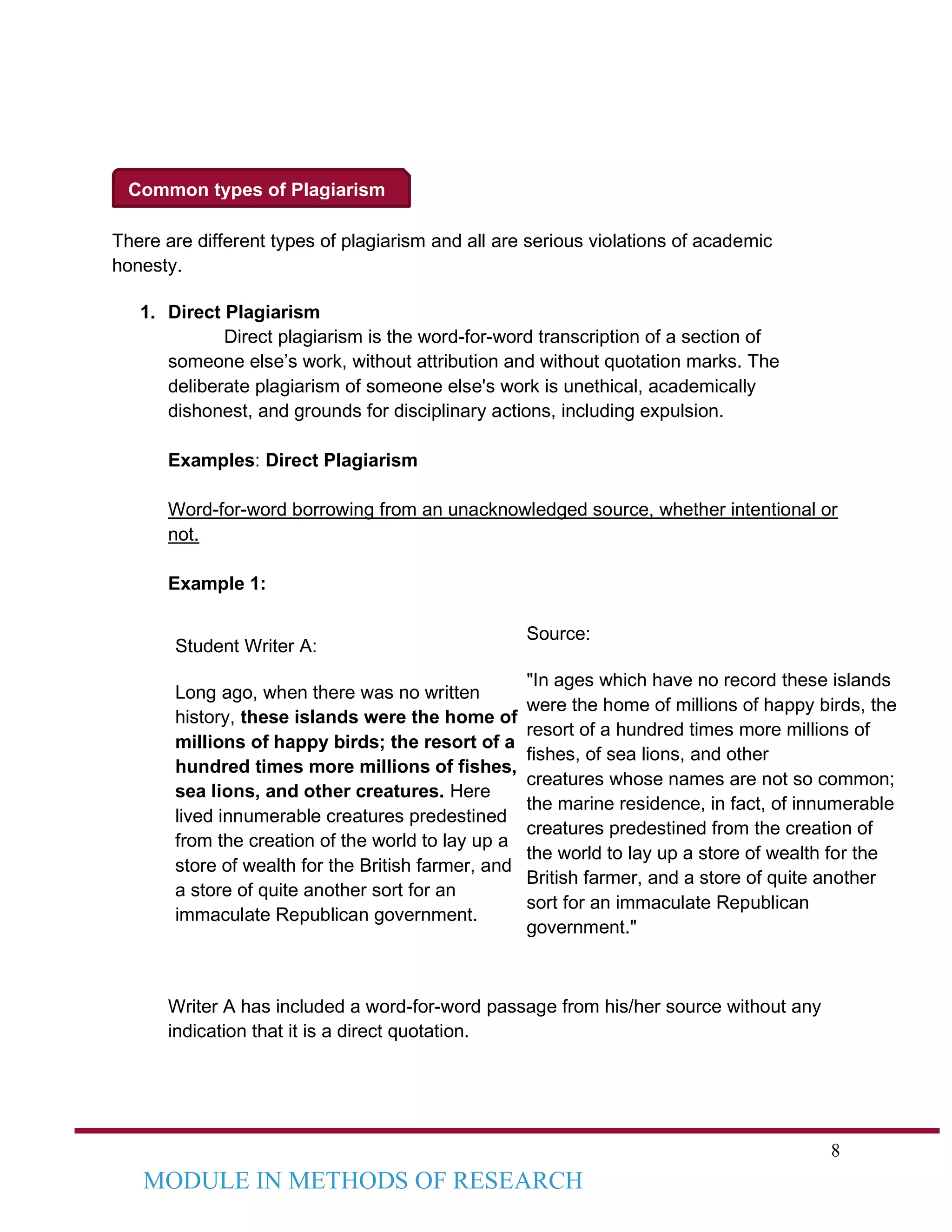 8
MODULE IN METHODS OF RESEARCH
Common types of Plagiarism
There are different types of plagiarism and all are serious violations of academic
honesty.
1. Direct Plagiarism
Direct plagiarism is the word-for-word transcription of a section of
someone else’s work, without attribution and without quotation marks. The
deliberate plagiarism of someone else's work is unethical, academically
dishonest, and grounds for disciplinary actions, including expulsion.
Examples: Direct Plagiarism
Word-for-word borrowing from an unacknowledged source, whether intentional or
not.
Example 1:
Student Writer A:
Long ago, when there was no written
history, these islands were the home of
millions of happy birds; the resort of a
hundred times more millions of fishes,
sea lions, and other creatures. Here
lived innumerable creatures predestined
from the creation of the world to lay up a
store of wealth for the British farmer, and
a store of quite another sort for an
immaculate Republican government.
Source:
"In ages which have no record these islands
were the home of millions of happy birds, the
resort of a hundred times more millions of
fishes, of sea lions, and other
creatures whose names are not so common;
the marine residence, in fact, of innumerable
creatures predestined from the creation of
the world to lay up a store of wealth for the
British farmer, and a store of quite another
sort for an immaculate Republican
government."
Writer A has included a word-for-word passage from his/her source without any
indication that it is a direct quotation.
 
