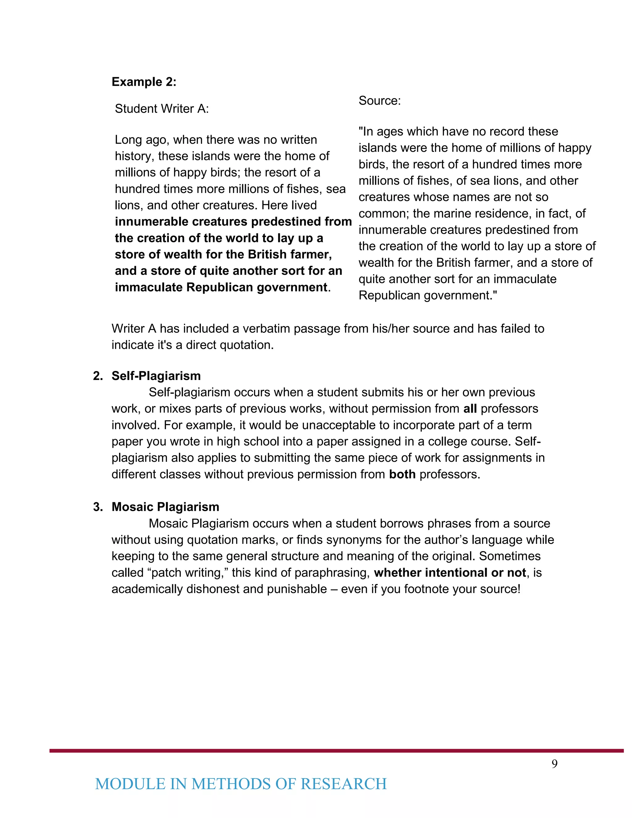9
MODULE IN METHODS OF RESEARCH
Example 2:
Student Writer A:
Long ago, when there was no written
history, these islands were the home of
millions of happy birds; the resort of a
hundred times more millions of fishes, sea
lions, and other creatures. Here lived
innumerable creatures predestined from
the creation of the world to lay up a
store of wealth for the British farmer,
and a store of quite another sort for an
immaculate Republican government.
Source:
"In ages which have no record these
islands were the home of millions of happy
birds, the resort of a hundred times more
millions of fishes, of sea lions, and other
creatures whose names are not so
common; the marine residence, in fact, of
innumerable creatures predestined from
the creation of the world to lay up a store of
wealth for the British farmer, and a store of
quite another sort for an immaculate
Republican government."
Writer A has included a verbatim passage from his/her source and has failed to
indicate it's a direct quotation.
2. Self-Plagiarism
Self-plagiarism occurs when a student submits his or her own previous
work, or mixes parts of previous works, without permission from all professors
involved. For example, it would be unacceptable to incorporate part of a term
paper you wrote in high school into a paper assigned in a college course. Self-
plagiarism also applies to submitting the same piece of work for assignments in
different classes without previous permission from both professors.
3. Mosaic Plagiarism
Mosaic Plagiarism occurs when a student borrows phrases from a source
without using quotation marks, or finds synonyms for the author’s language while
keeping to the same general structure and meaning of the original. Sometimes
called “patch writing,” this kind of paraphrasing, whether intentional or not, is
academically dishonest and punishable – even if you footnote your source!
 
