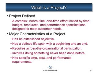 1–1
What is a Project?What is a Project?What is a Project?What is a Project?
• Project Defined
–A complex, nonroutine, one-time effort limited by time,
budget, resources, and performance specifications
designed to meet customer needs.
• Major Characteristics of a Project
–Has an established objective.
–Has a defined life span with a beginning and an end.
–Requires across-the-organizational participation.
–Involves doing something never been done before.
–Has specific time, cost, and performance
requirements.
© www.asia-masters.com
 