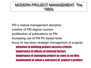 MODERN PROJECT MANAGEMENT TheMODERN PROJECT MANAGEMENT The
1980s1980s
MODERN PROJECT MANAGEMENT TheMODERN PROJECT MANAGEMENT The
1980s1980s
PM a mature management discipline.
creation of PM degree courses
proliferation of publications on PM
increasing use of PM PC-based tools.
focus on top-down strategic management of projects:
attention to defining project success criteria
importance of effects of external factors
importance of managing project as soon as an idea
involvement of client & end users of project's product
 