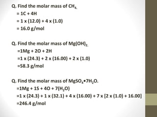 Q. Find the molar mass of CH4.
= 1C + 4H
= 1 x (12.0) + 4 x (1.0)
= 16.0 g/mol
Q. Find the molar mass of Mg(OH)2.
=1Mg + 2O + 2H
=1 x (24.3) + 2 x (16.00) + 2 x (1.0)
=58.3 g/mol
Q. Find the molar mass of MgSO4•7H2O.
=1Mg + 1S + 4O + 7(H2O)
=1 x (24.3) + 1 x (32.1) + 4 x (16.00) + 7 x [2 x (1.0) + 16.00]
=246.4 g/mol
 