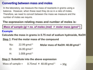 Converting between mass and moles
In the laboratory, we measure the mass of reactants in grams using a
balance. However, when these react they do so in a ratio of moles.
Therefore, we need to convert between the mass we measure and the
number of moles we require.
The expression relating mass and number of moles is:
Mass of sample (g) = no. of moles (mol) × molar mass (gmol-1)
Example
Calculate the mass in grams in 0.75 mol of sodium hydroxide, NaOH
Step 1: Find the molar mass of the compound
Na: 22.99 gmol-1
O: 16.00 gmol-1
H: 1.008 gmol-1
Molar mass of NaOH: 40.00 gmol-1
Step 2: Substitute into the above expression
Mass of sample = 0.75mol × 40.00 gmol-1
= 30g
 