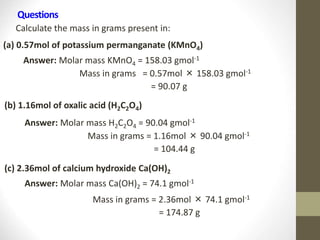 Questions
Calculate the mass in grams present in:
(a) 0.57mol of potassium permanganate (KMnO4)
Answer: Molar mass KMnO4 = 158.03 gmol-1
Mass in grams = 0.57mol × 158.03 gmol-1
= 90.07 g
(b) 1.16mol of oxalic acid (H2C2O4)
Answer: Molar mass H2C2O4 = 90.04 gmol-1
Mass in grams = 1.16mol × 90.04 gmol-1
= 104.44 g
(c) 2.36mol of calcium hydroxide Ca(OH)2
Answer: Molar mass Ca(OH)2 = 74.1 gmol-1
Mass in grams = 2.36mol × 74.1 gmol-1
= 174.87 g
 