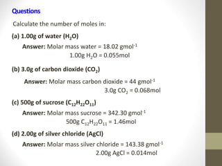 Questions
Calculate the number of moles in:
(a) 1.00g of water (H2O)
Answer: Molar mass water = 18.02 gmol-1
1.00g H2O = 0.055mol
(b) 3.0g of carbon dioxide (CO2)
Answer: Molar mass carbon dioxide = 44 gmol-1
3.0g CO2 = 0.068mol
(c) 500g of sucrose (C12H22O11)
Answer: Molar mass sucrose = 342.30 gmol-1
500g C12H22O11 = 1.46mol
(d) 2.00g of silver chloride (AgCl)
Answer: Molar mass silver chloride = 143.38 gmol-1
2.00g AgCl = 0.014mol
 