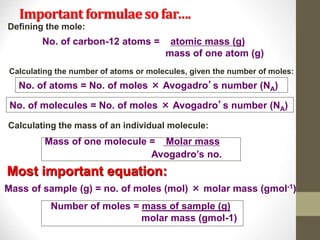 Important formulaeso far….
Number of moles = mass of sample (g)
molar mass (gmol-1)
No. of carbon-12 atoms = atomic mass (g)
mass of one atom (g)
No. of atoms = No. of moles × Avogadro’s number (NA)
No. of molecules = No. of moles × Avogadro’s number (NA)
Mass of one molecule = Molar mass
Avogadro’s no.
Mass of sample (g) = no. of moles (mol) × molar mass (gmol-1)
Defining the mole:
Calculating the number of atoms or molecules, given the number of moles:
Most important equation:
Calculating the mass of an individual molecule:
 