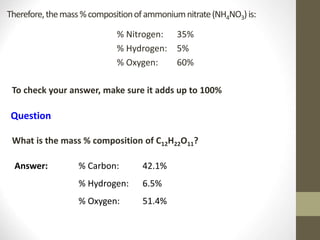 Therefore,themass%compositionofammoniumnitrate(NH4NO3)is:
% Nitrogen: 35%
% Hydrogen: 5%
% Oxygen: 60%
To check your answer, make sure it adds up to 100%
Question
What is the mass % composition of C12H22O11?
Answer: % Carbon: 42.1%
% Hydrogen: 6.5%
% Oxygen: 51.4%
 