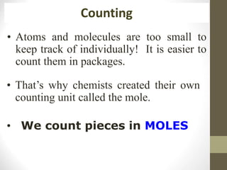 • Atoms and molecules are too small to
keep track of individually! It is easier to
count them in packages.
Counting
• We count pieces in MOLES
• That’s why chemists created their own
counting unit called the mole.
 