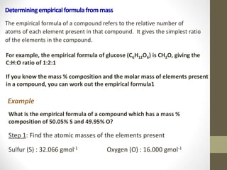 Determiningempiricalformulafrommass
The empirical formula of a compound refers to the relative number of
atoms of each element present in that compound. It gives the simplest ratio
of the elements in the compound.
For example, the empirical formula of glucose (C6H12O6) is CH2O, giving the
C:H:O ratio of 1:2:1
If you know the mass % composition and the molar mass of elements present
in a compound, you can work out the empirical formula1
Example
What is the empirical formula of a compound which has a mass %
composition of 50.05% S and 49.95% O?
Step 1: Find the atomic masses of the elements present
Sulfur (S) : 32.066 gmol-1 Oxygen (O) : 16.000 gmol-1
 