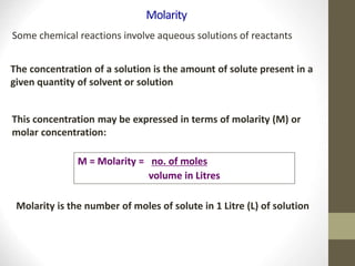 Molarity
Some chemical reactions involve aqueous solutions of reactants
The concentration of a solution is the amount of solute present in a
given quantity of solvent or solution
This concentration may be expressed in terms of molarity (M) or
molar concentration:
M = Molarity = no. of moles
volume in Litres
Molarity is the number of moles of solute in 1 Litre (L) of solution
 