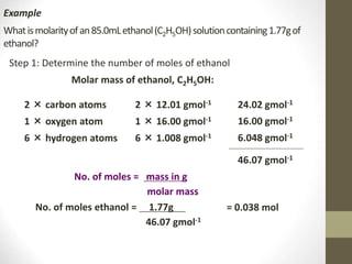 Whatismolarityofan85.0mLethanol(C2H5OH)solutioncontaining1.77gof
ethanol?
Step 1: Determine the number of moles of ethanol
Example
Molar mass of ethanol, C2H5OH:
2 × carbon atoms
1 × oxygen atom
6 × hydrogen atoms
2 × 12.01 gmol-1
1 × 16.00 gmol-1
6 × 1.008 gmol-1
24.02 gmol-1
16.00 gmol-1
6.048 gmol-1
46.07 gmol-1
No. of moles = mass in g
molar mass
No. of moles ethanol = 1.77g .
46.07 gmol-1
= 0.038 mol
 