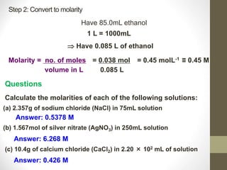 Step 2: Convert to molarity
Have 85.0mL ethanol
1 L = 1000mL
 Have 0.085 L of ethanol
Molarity = no. of moles
volume in L
= 0.038 mol
0.085 L
= 0.45 molL-1 ≡ 0.45 M
Questions
Calculate the molarities of each of the following solutions:
(a) 2.357g of sodium chloride (NaCl) in 75mL solution
Answer: 0.5378 M
(b) 1.567mol of silver nitrate (AgNO3) in 250mL solution
Answer: 6.268 M
(c) 10.4g of calcium chloride (CaCl2) in 2.20 × 102 mL of solution
Answer: 0.426 M
 