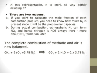 • In this representation, N is inert, so why bother
including it?
• There are two reasons.
a. If you want to calculate the mole fraction of each
combustion product, you need to know how much N2 is
present since it will be the predominant species.
b. During actual combustion, atmospheric N2 can form
NOx and hence nitrogen is NOT always inert - more
about NOx formation later.
The complete combustion of methane and air is
now balanced.
CH4 + 2 (O2 +3.78 N2) CO2 + 2 H2O + 2 x 3.78 N2
 